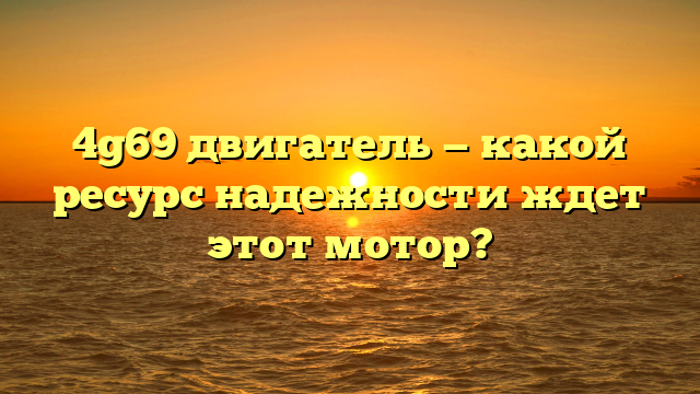 4g69 двигатель — какой ресурс надежности ждет этот мотор?