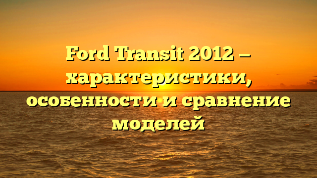 Ford Transit 2012 — характеристики, особенности и сравнение моделей