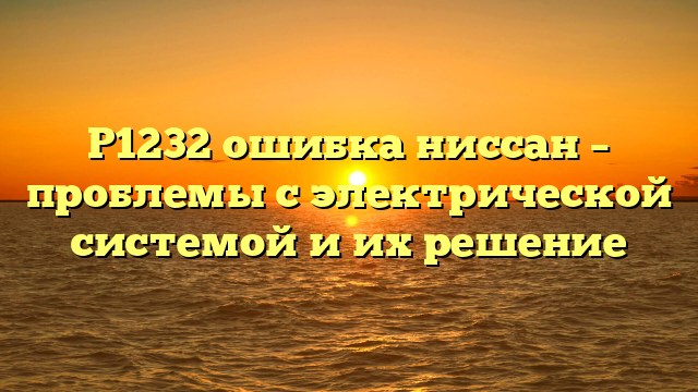 P1232 ошибка ниссан – проблемы с электрической системой и их решение