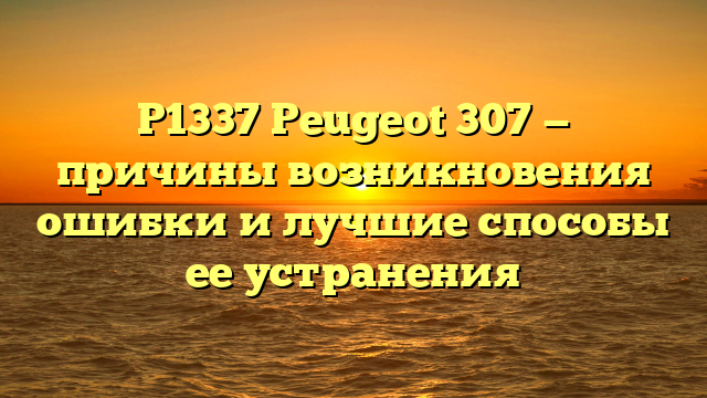 P1337 Peugeot 307 — причины возникновения ошибки и лучшие способы ее устранения