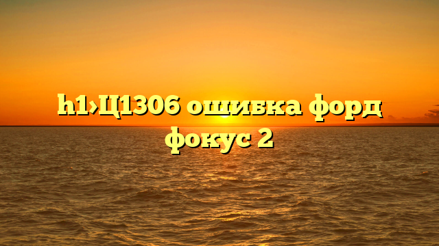 h1>Ц1306 ошибка форд фокус 2