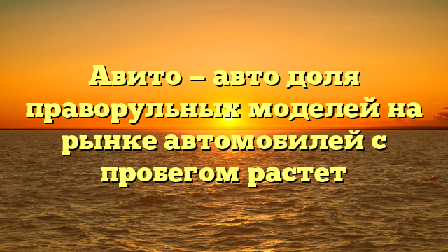 Авито — авто доля праворульных моделей на рынке автомобилей с пробегом растет