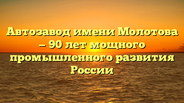 Автозавод имени Молотова — 90 лет мощного промышленного развития России