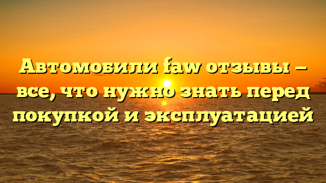 Автомобили faw отзывы — все, что нужно знать перед покупкой и эксплуатацией