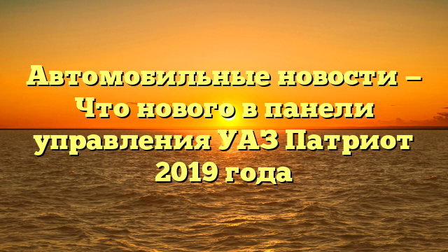 Автомобильные новости — Что нового в панели управления УАЗ Патриот 2019 года