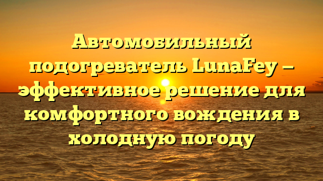 Автомобильный подогреватель LunaFey — эффективное решение для комфортного вождения в холодную погоду