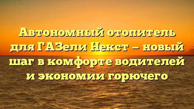 Автономный отопитель для ГАЗели Некст — новый шаг в комфорте водителей и экономии горючего