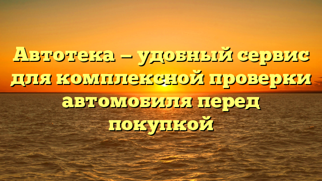 Автотека — удобный сервис для комплексной проверки автомобиля перед покупкой