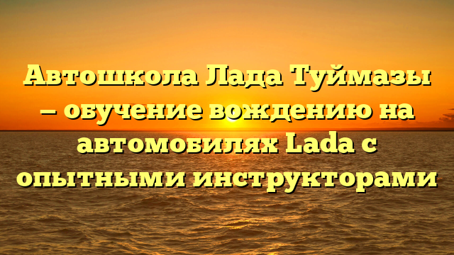 Автошкола Лада Туймазы — обучение вождению на автомобилях Lada с опытными инструкторами