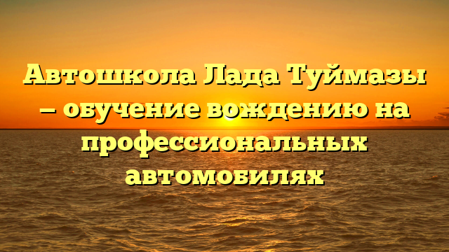 Автошкола Лада Туймазы — обучение вождению на профессиональных автомобилях