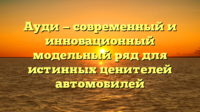 Ауди — современный и инновационный модельный ряд для истинных ценителей автомобилей