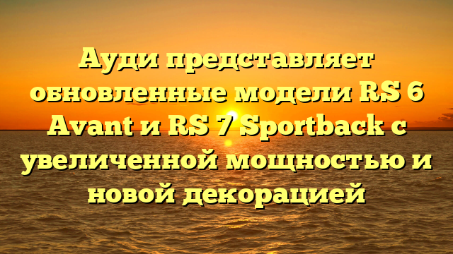 Ауди представляет обновленные модели RS 6 Avant и RS 7 Sportback с увеличенной мощностью и новой декорацией