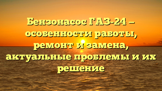 Бензонасос ГАЗ-24 — особенности работы, ремонт и замена, актуальные проблемы и их решение