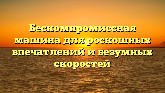 Бескомпромиссная машина для роскошных впечатлений и безумных скоростей