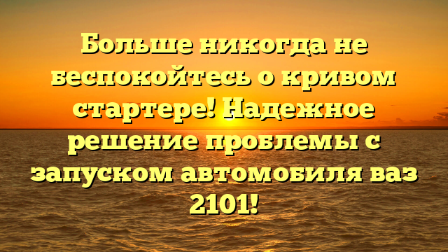 Больше никогда не беспокойтесь о кривом стартере! Надежное решение проблемы с запуском автомобиля ваз 2101!