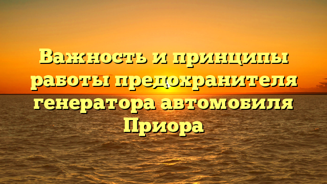 Важность и принципы работы предохранителя генератора автомобиля Приора