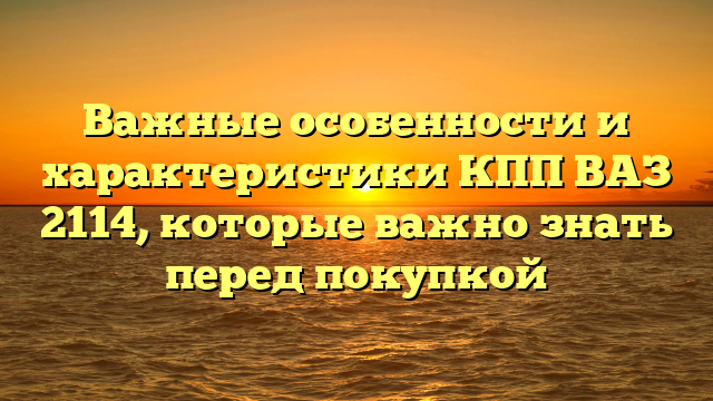 Важные особенности и характеристики КПП ВАЗ 2114, которые важно знать перед покупкой