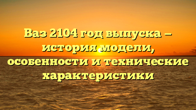 Ваз 2104 год выпуска — история модели, особенности и технические характеристики