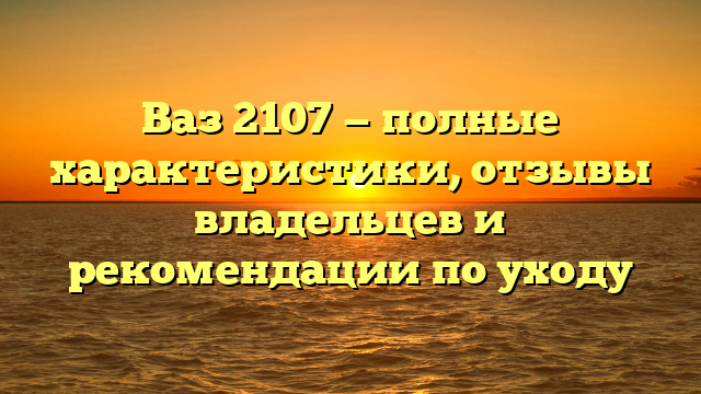 Ваз 2107 — полные характеристики, отзывы владельцев и рекомендации по уходу