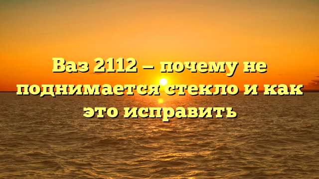 Ваз 2112 — почему не поднимается стекло и как это исправить