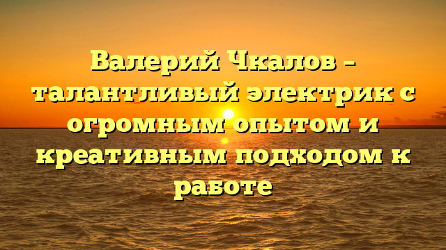 Валерий Чкалов – талантливый электрик с огромным опытом и креативным подходом к работе