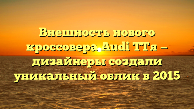 Внешность нового кроссовера Audi TTя — дизайнеры создали уникальный облик в 2015