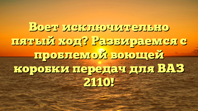 Воет исключительно пятый ход? Разбираемся с проблемой воющей коробки передач для ВАЗ 2110!