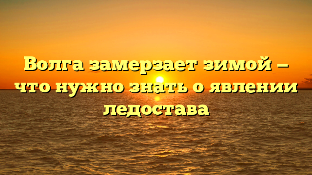 Волга замерзает зимой — что нужно знать о явлении ледостава