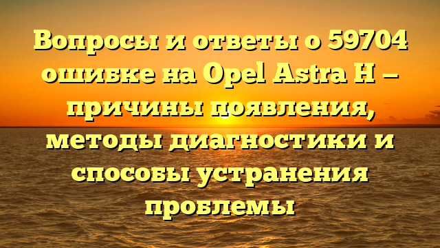 Вопросы и ответы о 59704 ошибке на Opel Astra H — причины появления, методы диагностики и способы устранения проблемы