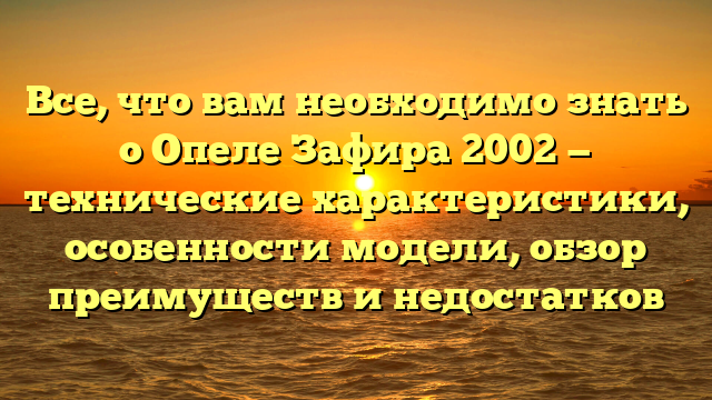 Все, что вам необходимо знать о Опеле Зафира 2002 — технические характеристики, особенности модели, обзор преимуществ и недостатков