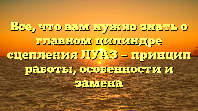 Все, что вам нужно знать о главном цилиндре сцепления ЛУАЗ — принцип работы, особенности и замена