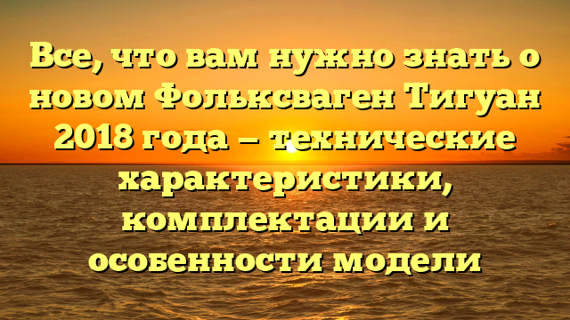 Все, что вам нужно знать о новом Фольксваген Тигуан 2018 года — технические характеристики, комплектации и особенности модели