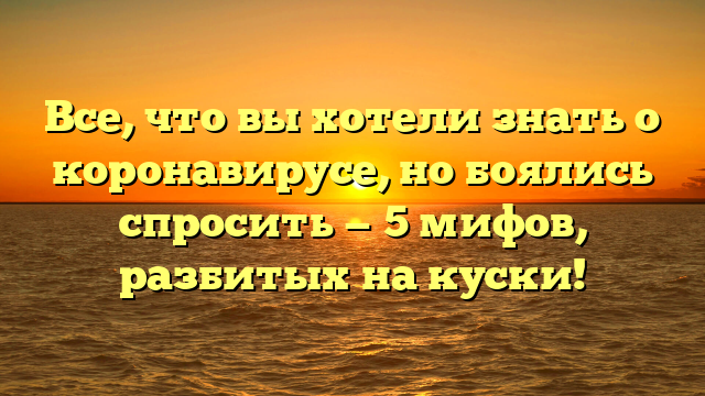 Все, что вы хотели знать о коронавирусе, но боялись спросить — 5 мифов, разбитых на куски!