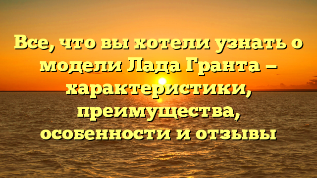 Все, что вы хотели узнать о модели Лада Гранта — характеристики, преимущества, особенности и отзывы