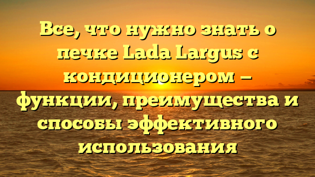 Все, что нужно знать о печке Lada Largus с кондиционером — функции, преимущества и способы эффективного использования