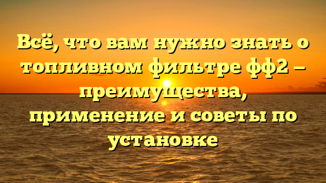 Всё, что вам нужно знать о топливном фильтре фф2 — преимущества, применение и советы по установке