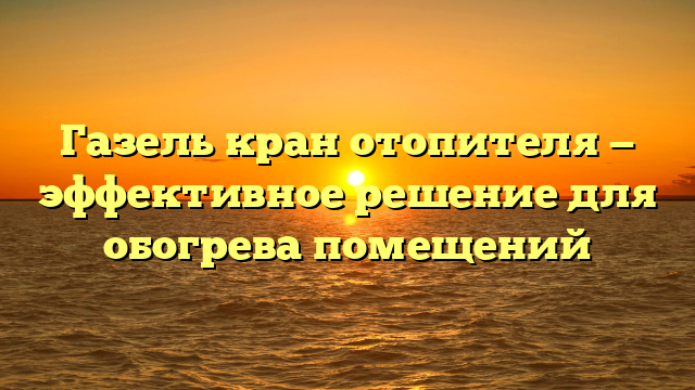 Газель кран отопителя — эффективное решение для обогрева помещений