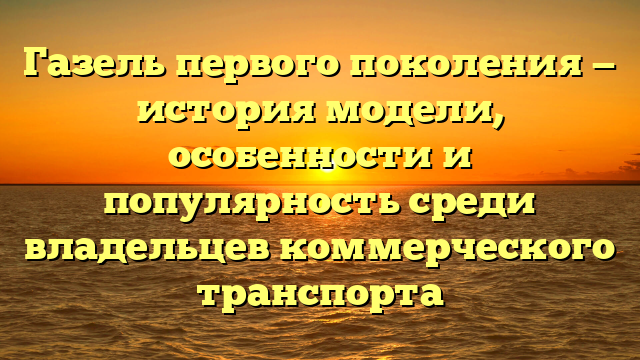 Газель первого поколения — история модели, особенности и популярность среди владельцев коммерческого транспорта