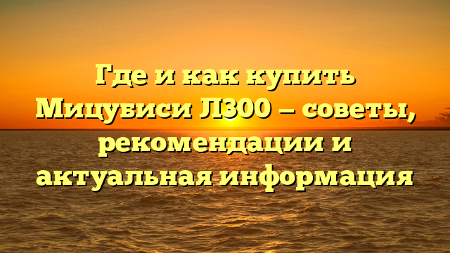 Где и как купить Мицубиси Л300 — советы, рекомендации и актуальная информация