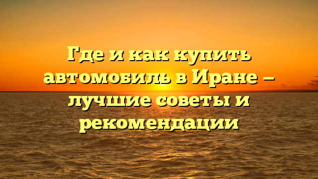 Где и как купить автомобиль в Иране — лучшие советы и рекомендации