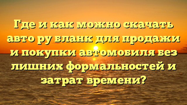 Где и как можно скачать авто ру бланк для продажи и покупки автомобиля без лишних формальностей и затрат времени?