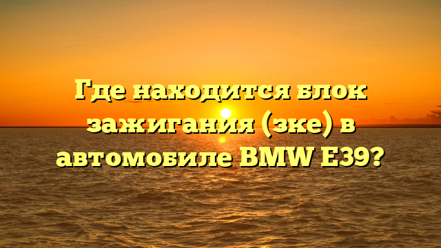 Где находится блок зажигания (зке) в автомобиле BMW E39?