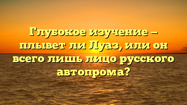 Глубокое изучение — плывет ли Луаз, или он всего лишь лицо русского автопрома?