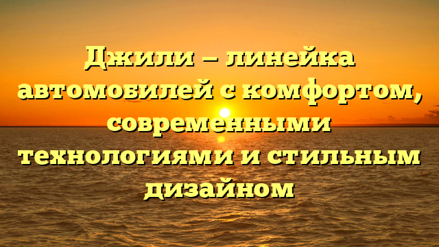 Джили — линейка автомобилей с комфортом, современными технологиями и стильным дизайном