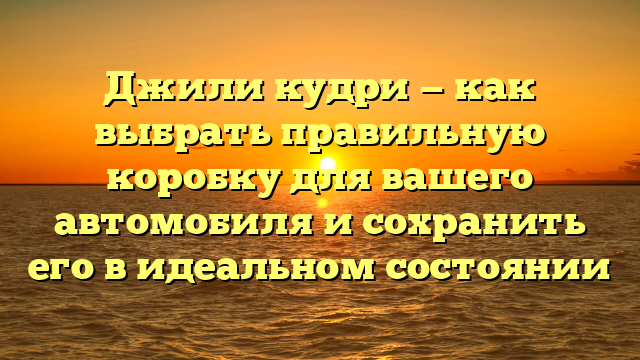 Джили кудри — как выбрать правильную коробку для вашего автомобиля и сохранить его в идеальном состоянии