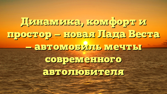 Динамика, комфорт и простор — новая Лада Веста — автомобиль мечты современного автолюбителя