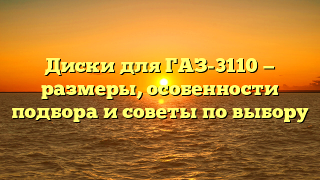 Диски для ГАЗ-3110 — размеры, особенности подбора и советы по выбору