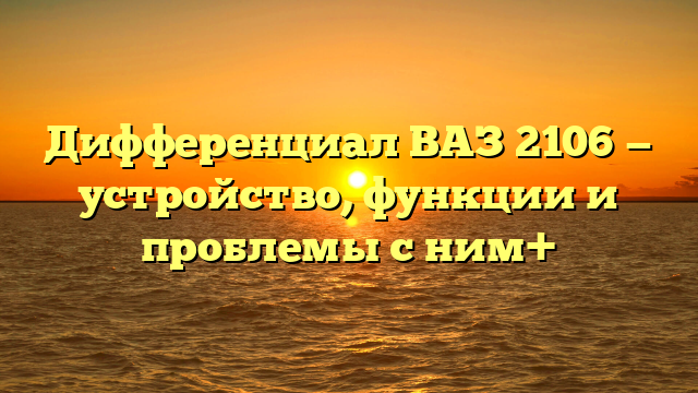 Дифференциал ВАЗ 2106 — устройство, функции и проблемы с ним+