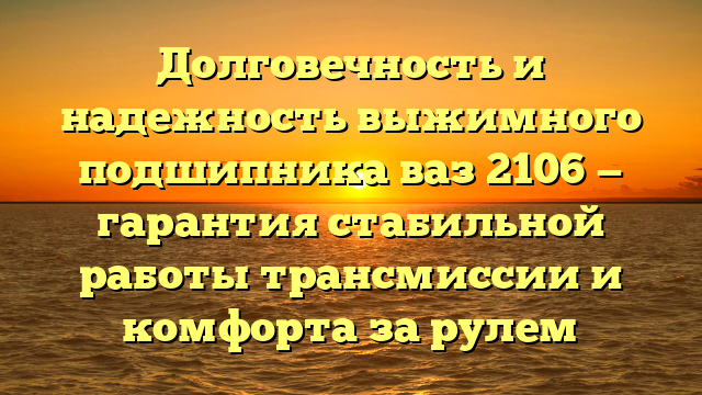 Долговечность и надежность выжимного подшипника ваз 2106 — гарантия стабильной работы трансмиссии и комфорта за рулем