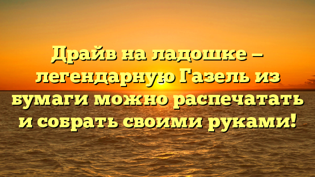 Драйв на ладошке — легендарную Газель из бумаги можно распечатать и собрать своими руками!